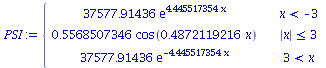 `:=`(PSI, piecewise(`<`(x, -3), `+`(`*`(37577.91436, `*`(exp(`+`(`*`(4.445517354, `*`(x))))))), `<=`(abs(x), 3), `+`(`*`(.5568507346, `*`(cos(`+`(`*`(.4872119216, `*`(x))))))), `<`(3, x), `+`(`*`(3757...